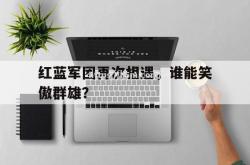 江南体育-红蓝军团再次相遇，谁能笑傲群雄？